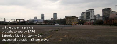 w i d e o p e n s p a c e brought to you by BARG Saturday May 9th, 2pm – 7ish suggested donation: £3 per player w i d e o p e n s p a c e brought to you by BARG Saturday May 9th, 2pm – 7ish suggested donation: £3 per player